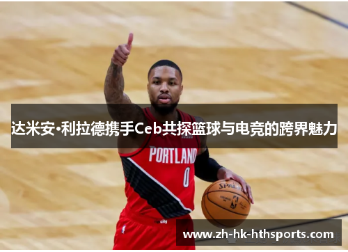 达米安·利拉德携手Ceb共探篮球与电竞的跨界魅力